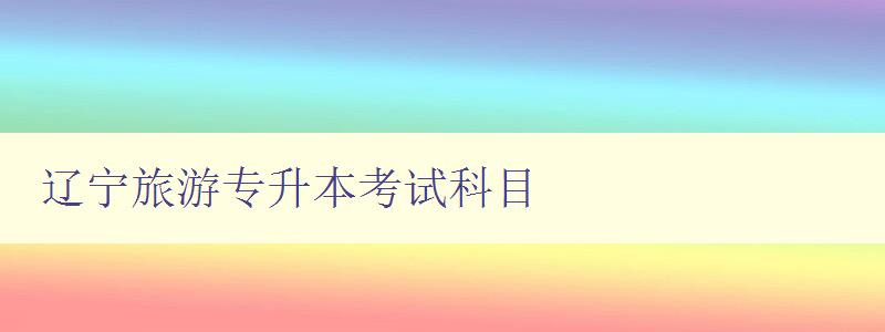 遼寧旅游專升本考試科目 詳解考試內容和備考攻略 遼寧旅游專升本考試科目 詳解考試內容和備考攻略