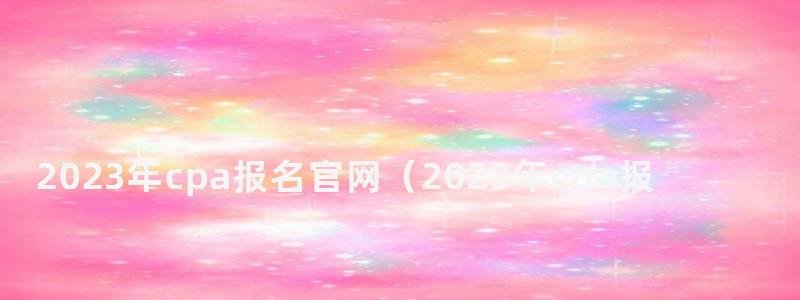 2023年cpa報名官網(2023年cpa報名官網登錄入口) 2023年cpa報名官網