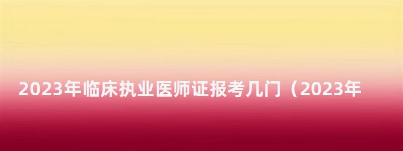 2024年臨床執(zhí)業(yè)醫(yī)師證報考幾門(2024年執(zhí)業(yè)醫(yī)師考試) 2024年臨床執(zhí)業(yè)醫(yī)師證報考幾門