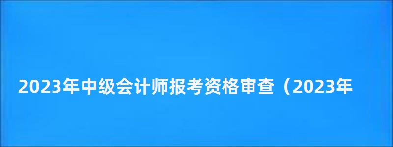 2023年中級會計師報考資格審查(2023年中級會計師報考資格審查時間) 2023年中級會計師報考資格審查