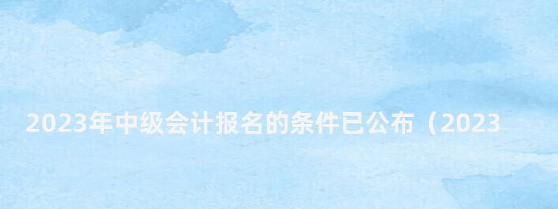 2023年中級(jí)會(huì)計(jì)報(bào)名的條件已公布(2023年中級(jí)會(huì)計(jì)報(bào)名的條件已公布嗎) 2023年中級(jí)會(huì)計(jì)報(bào)名的條件已公布