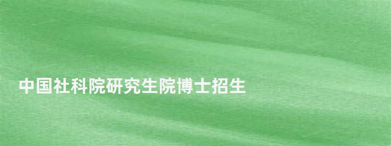 中國社科院研究生院博士招生,中國社科院研究生院 中國社科院研究生院博士招生,中國社科院研究生院