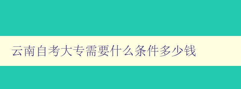 云南自考大專需要什么條件多少錢 詳解云南自考大專的報名條件和費用 云南自考大專需要什么條件多少錢 詳解云南自考大專的報名條件和費用