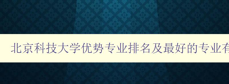 北京科技大學優勢專業排名及最好的專業有哪些 探尋北京科技大學最具競爭力的專業 北京科技大學優勢專業排名及最好的專業有哪些 探尋北京科技大學最具競爭力的專業
