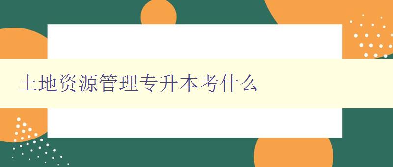 土地資源管理專升本考什么 詳解土地資源管理專業考試內容 土地資源管理專升本考什么 詳解土地資源管理專業考試內容