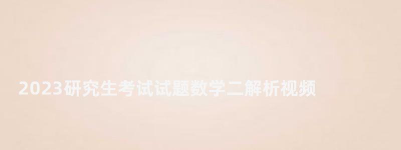 2023研究生考試試題數學二解析視頻,2023研究生考試 2023研究生考試試題數學二解析視頻,2023研究生考試