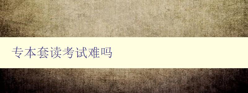 專本套讀考試難嗎 詳解專本套讀考試難點及應對方法 專本套讀考試難嗎 詳解專本套讀考試難點及應對方法
