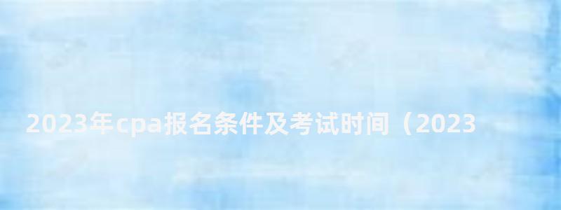 2023年cpa報名條件及考試時間(2023年cpa報名和考試時間) 2023年cpa報名條件及考試時間