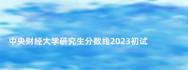中央財經大學研究生分數線2023初試,中央財經大學研究生分數線 中央財經大學研究生分數線2023初試,中央財經大學研究生分數線