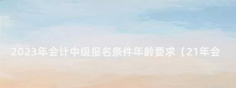 2024年會計中級報名條件年齡要求(21年會計中級報名條件) 2024年會計中級報名條件年齡要求