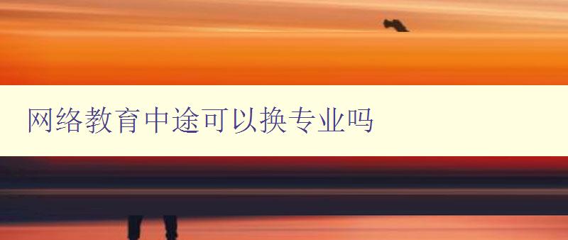 網絡教育中途可以換專業嗎 詳解網絡教育轉專業的方法和注意事項 網絡教育中途可以換專業嗎 詳解網絡教育轉專業的方法和注意事項