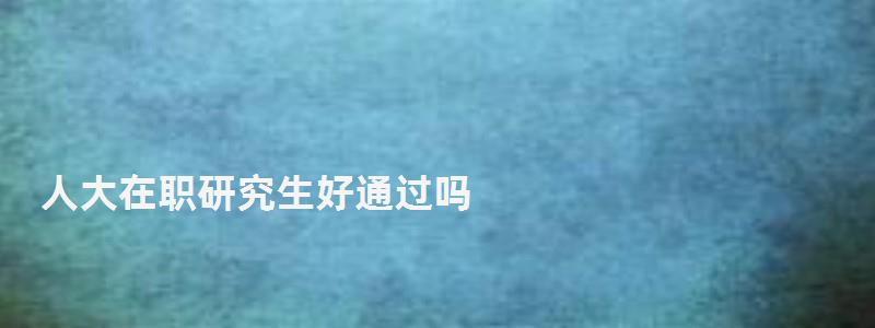 人大在職研究生好通過嗎,人大在職研究生 人大在職研究生好通過嗎,人大在職研究生