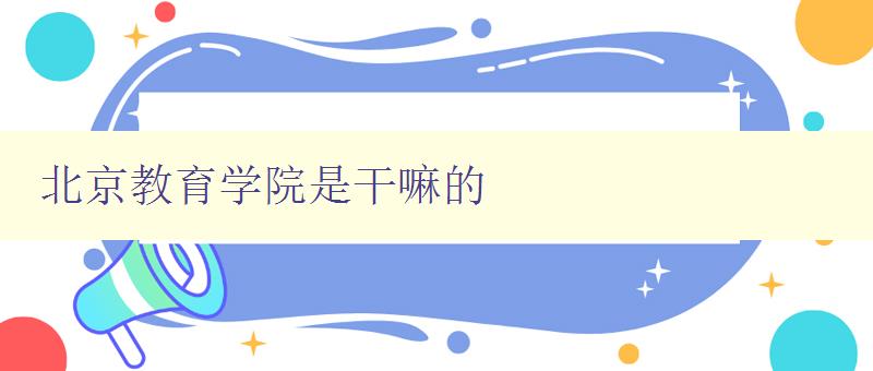 北京教育學院是干嘛的 探尋北京教育學院的辦學特色與發展方向 北京教育學院是干嘛的 探尋北京教育學院的辦學特色與發展方向