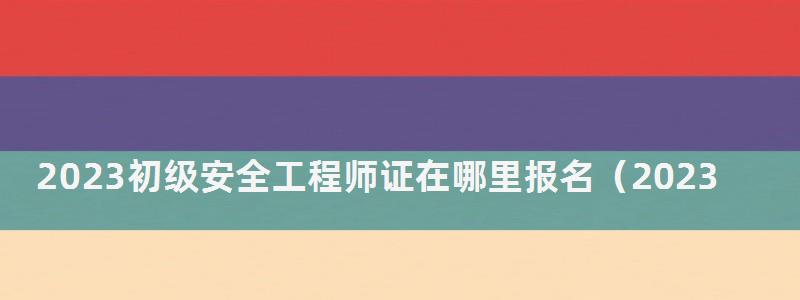 2023初級安全工程師證在哪里報名(2023初級安全工程師證在哪里報名考試) 2023初級安全工程師證在哪里報名
