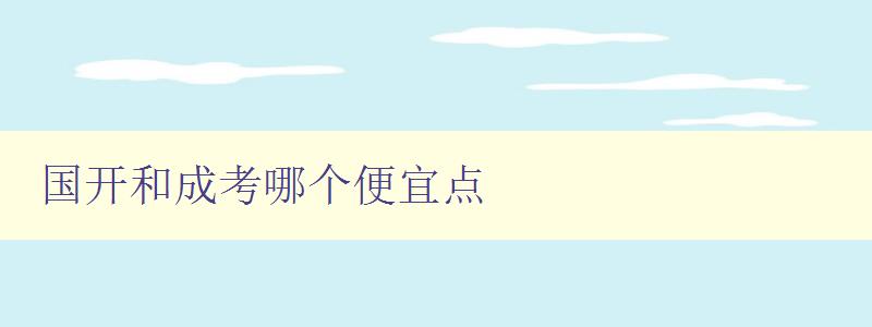 國開和成考哪個便宜點 對比國開和成考的費用和優缺點 國開和成考哪個便宜點 對比國開和成考的費用和優缺點