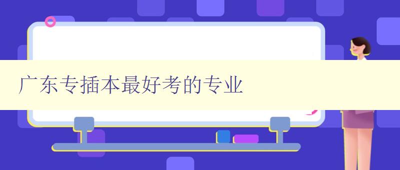 廣東專插本最好考的專業 推薦排名及報考要點 廣東專插本最好考的專業 推薦排名及報考要點