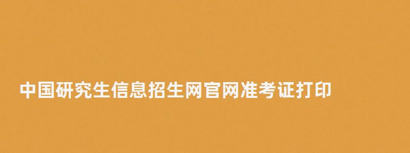 中國研究生信息招生網官網準考證打印,中國研究生信息招生網 中國研究生信息招生網官網準考證打印,中國研究生信息招生網