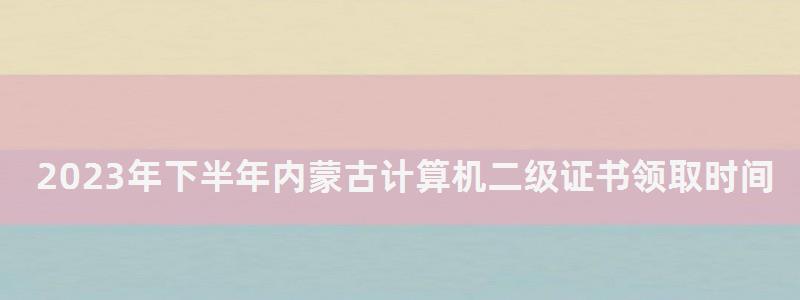 2023年下半年內蒙古計算機二級證書領取時間(內蒙古計算機二級什么時候出成績) 2023年下半年內蒙古計算機二級證書領取時間
