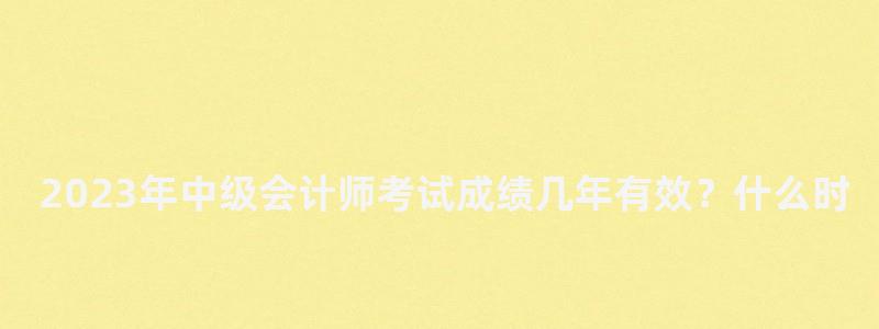 2023年中級會計師考試成績幾年有效?什么時候出分?(21年中級會計考試成績公布時間) 2023年中級會計師考試成績幾年有效?什么時候出分?