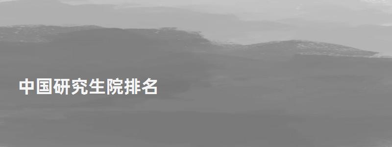 中國研究生院排名,研究生院排名 中國研究生院排名,研究生院排名
