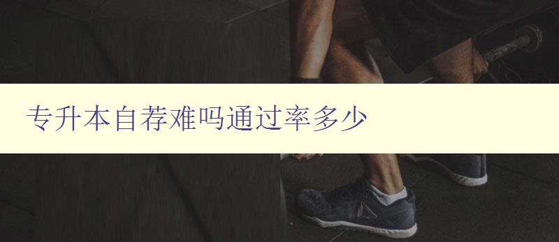 專升本自薦難嗎通過率多少 分析專升本自薦的難度和通過率 專升本自薦難嗎通過率多少 分析專升本自薦的難度和通過率