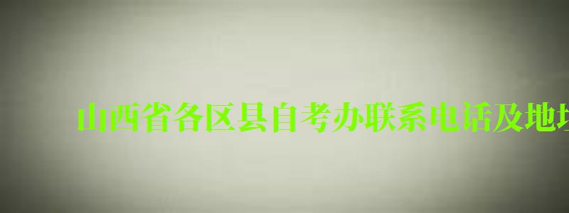 山西省各區縣自考辦聯系電話及地址 山西省各區縣自考辦聯系電話及地址