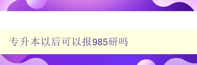 專升本以后可以報(bào)985研嗎 解析985高校研究生招生政策 專升本以后可以報(bào)985研嗎 解析985高校研究生招生政策