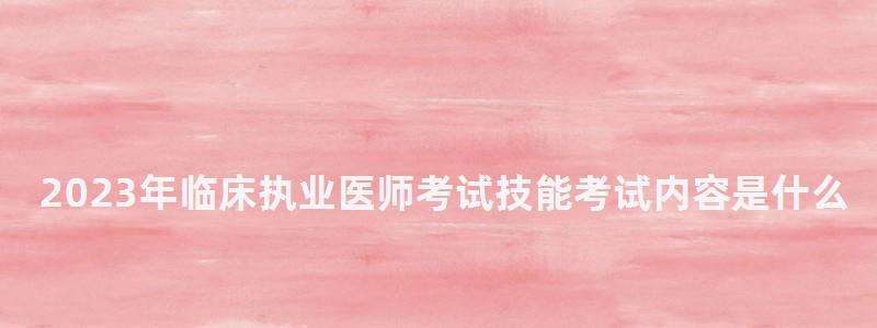2024年臨床執業醫師考試技能考試內容是什么(2024年臨床執業醫師考試時間) 2024年臨床執業醫師考試技能考試內容是什么