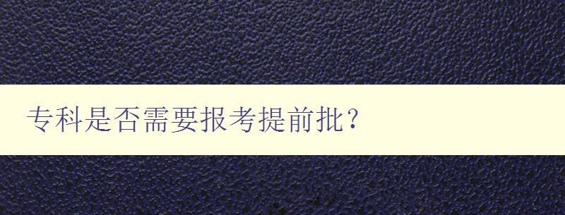專科是否需要報考提前批? 詳解專科提前批報考指南 專科是否需要報考提前批? 詳解專科提前批報考指南