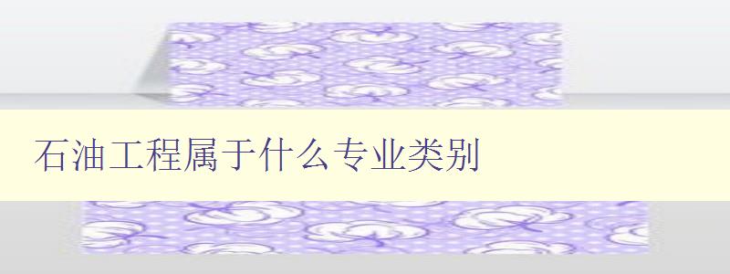 石油工程屬于什么專業類別 詳解石油工程專業的相關知識 石油工程屬于什么專業類別 詳解石油工程專業的相關知識