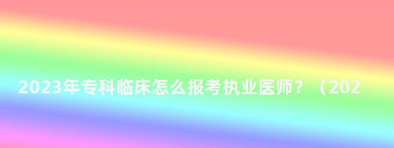 2023年專科臨床怎么報考執業醫師?(2023年專科臨床怎么報考執業醫師資格證) 2023年專科臨床怎么報考執業醫師?