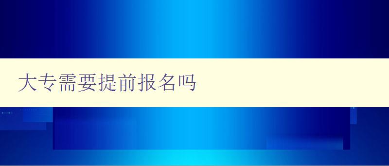 大專需要提前報名嗎 詳解大專報名時間和流程 大專需要提前報名嗎 詳解大專報名時間和流程