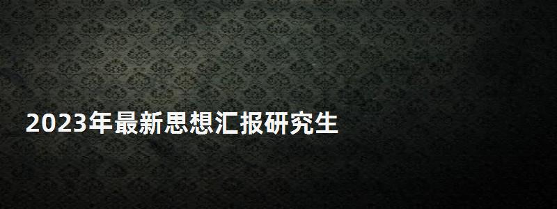 2023年最新思想匯報研究生,報研究生 2023年最新思想匯報研究生,報研究生