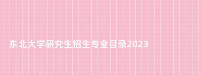 東北大學研究生招生專業(yè)目錄2023,東北大學研究生 東北大學研究生招生專業(yè)目錄2023,東北大學研究生