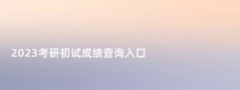 2023考研初試成績查詢入口,2023研究生成績查詢時間 2023考研初試成績查詢入口,2023研究生成績查詢時間
