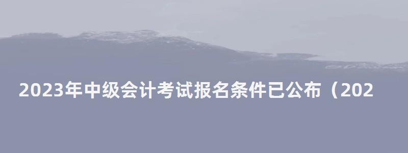 2023年中級會計考試報名條件已公布(2023年中級會計考試報名條件已公布嗎) 2023年中級會計考試報名條件已公布