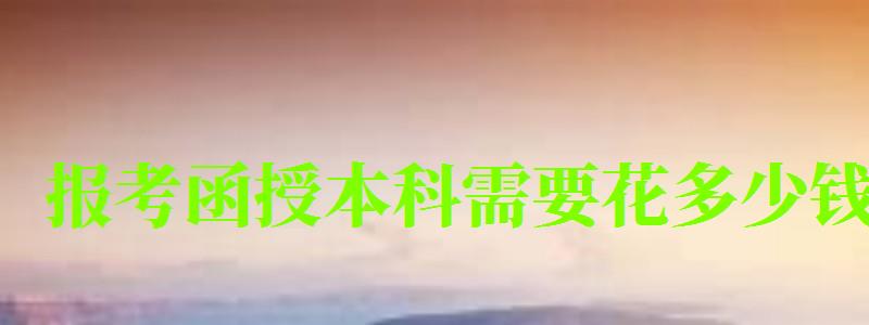 報(bào)考函授本科需要花多少錢 報(bào)考函授本科需要花多少錢
