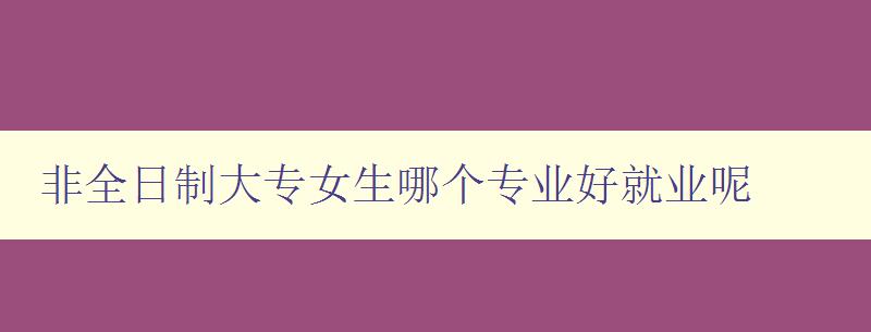 非全日制大專女生哪個專業好就業呢 就業前景和專業選擇建議 非全日制大專女生哪個專業好就業呢 就業前景和專業選擇建議