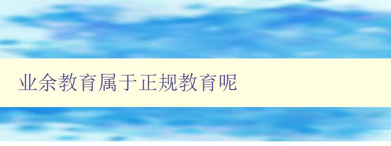 業(yè)余教育屬于正規(guī)教育呢 探討業(yè)余教育的地位和意義 業(yè)余教育屬于正規(guī)教育呢 探討業(yè)余教育的地位和意義