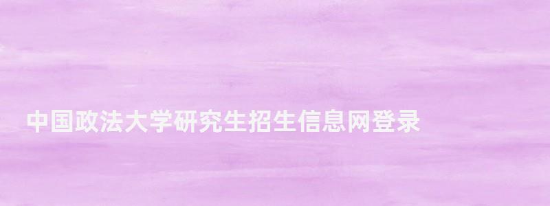 中國政法大學研究生招生信息網登錄,中國政法大學研究生招生信息網 中國政法大學研究生招生信息網登錄,中國政法大學研究生招生信息網