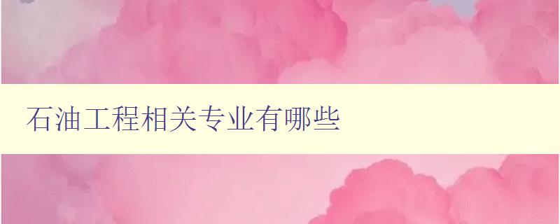 石油工程相關專業有哪些 詳解石油工程專業方向及培養方案 石油工程相關專業有哪些 詳解石油工程專業方向及培養方案