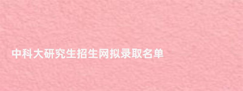 中科大研究生招生網擬錄取名單,中科大研究生招生網 中科大研究生招生網擬錄取名單,中科大研究生招生網