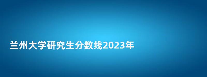 蘭州大學研究生分數線2023年,蘭州大學研究生分數線 蘭州大學研究生分數線2023年,蘭州大學研究生分數線
