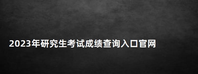 2023年研究生考試成績查詢入口官網,2023年研究生考試成績查詢 2023年研究生考試成績查詢入口官網,2023年研究生考試成績查詢