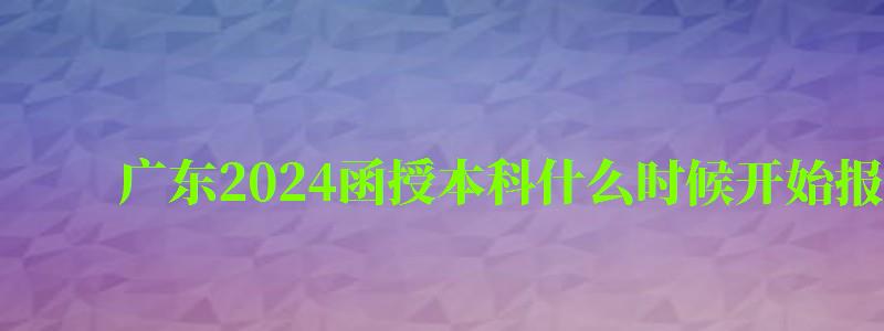 廣東2024函授本科什么時候開始報名 廣東2024函授本科什么時候開始報名