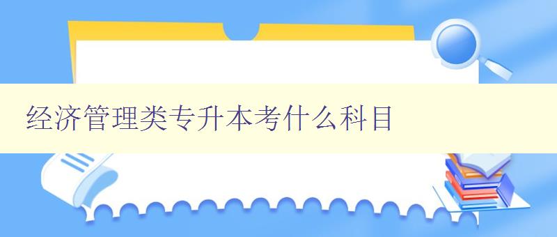 經濟管理類專升本考什么科目 詳解專升本考試科目及備考方法 經濟管理類專升本考什么科目 詳解專升本考試科目及備考方法