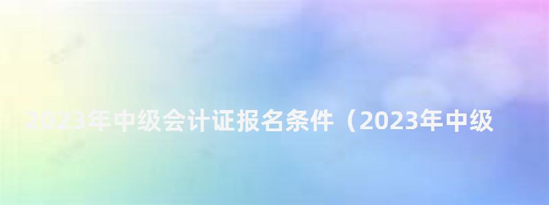 2023年中級會計證報名條件(2023年中級會計證報名條件是什么) 2023年中級會計證報名條件
