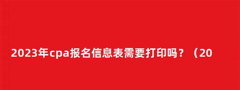 2023年cpa報(bào)名信息表需要打印嗎?(2023年cpa報(bào)名信息表需要打印嗎) 2023年cpa報(bào)名信息表需要打印嗎?