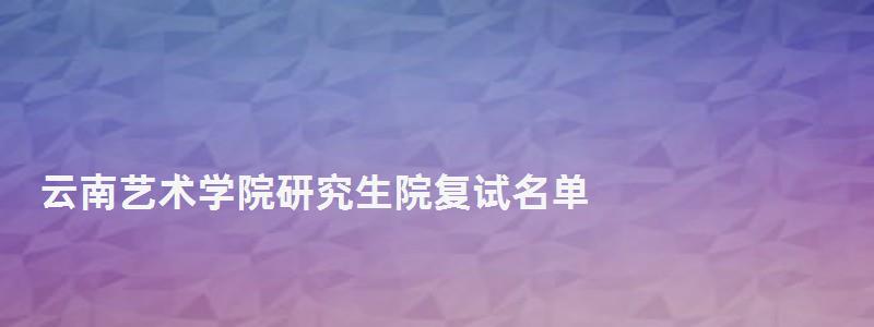 云南藝術學院研究生院復試名單,云南藝術學院研究生院 云南藝術學院研究生院復試名單,云南藝術學院研究生院