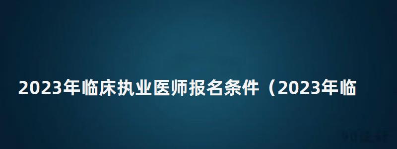 2024年臨床執業醫師報名條件(2024年臨床執業醫師報名條件和報名時間) 2024年臨床執業醫師報名條件